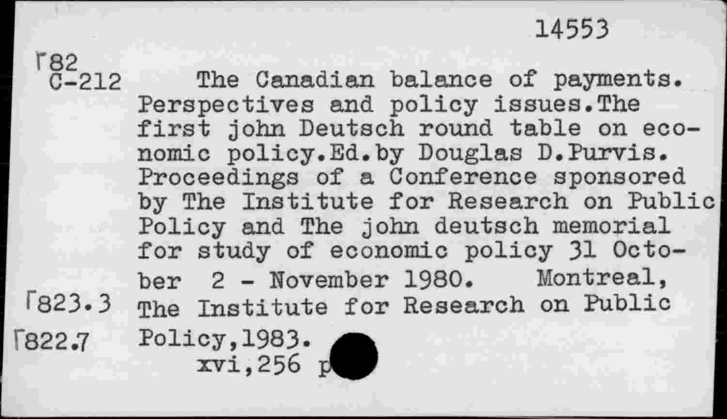 ﻿14553
F82
C-212
r823.3
The Canadian balance of payments. Perspectives and policy issues.The first John Deutsch round table on economic policy.Ed.by Douglas D.Purvis. Proceedings of a Conference sponsored by The Institute for Research on Public Policy and The john deutsch memorial for study of economic policy 31 October 2 - November 1980. Montreal, The Institute for Research on Public
F822.7 Policy, 1983. xvi,256